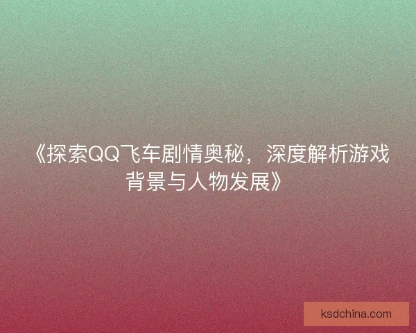 《探索QQ飞车剧情奥秘，深度解析游戏背景与人物发展》