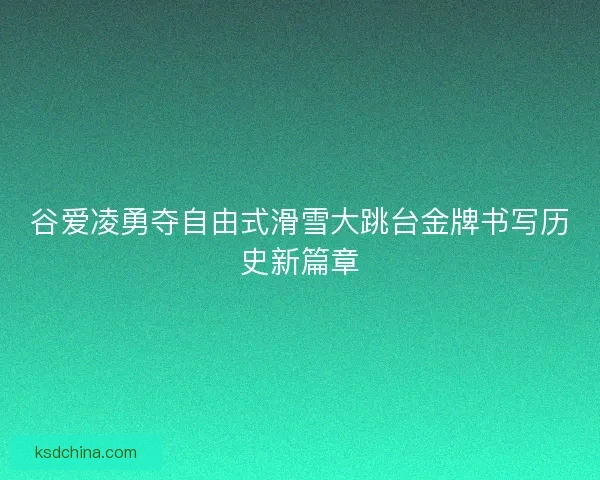 谷爱凌勇夺自由式滑雪大跳台金牌书写历史新篇章