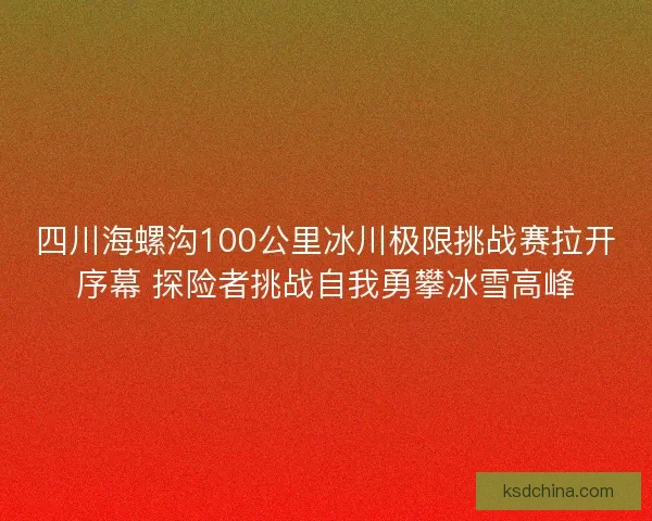 四川海螺沟100公里冰川极限挑战赛拉开序幕 探险者挑战自我勇攀冰雪高峰