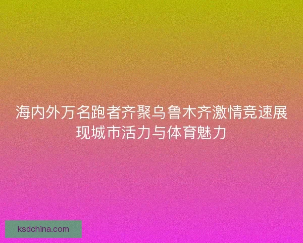 海内外万名跑者齐聚乌鲁木齐激情竞速展现城市活力与体育魅力