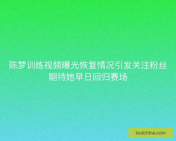 陈梦训练视频曝光恢复情况引发关注粉丝期待她早日回归赛场