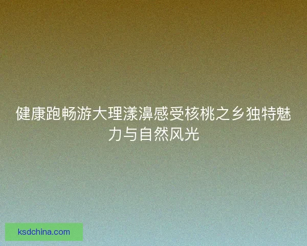 健康跑畅游大理漾濞感受核桃之乡独特魅力与自然风光