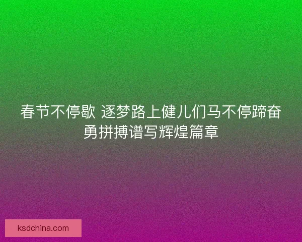 春节不停歇 逐梦路上健儿们马不停蹄奋勇拼搏谱写辉煌篇章