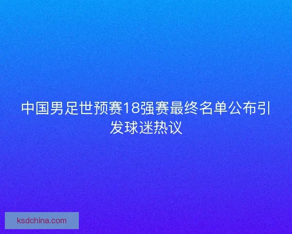 中国男足世预赛18强赛最终名单公布引发球迷热议